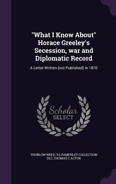 What I Know About Horace Greeley's Secession, War And Diplomatic Record: A Letter Written (Not Published) In 1870