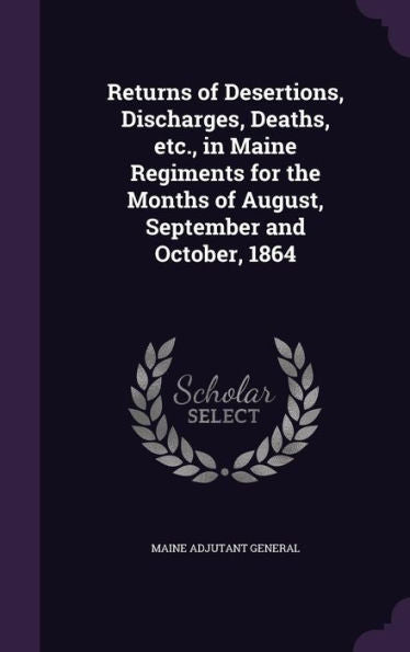 Returns Of Desertions, Discharges, Deaths, Etc., In Maine Regiments For The Months Of August, September And October, 1864