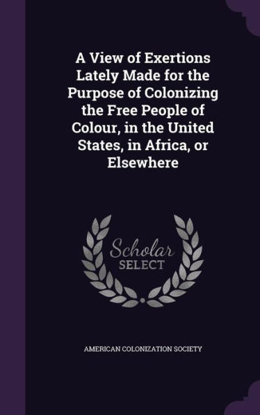 A View Of Exertions Lately Made For The Purpose Of Colonizing The Free People Of Colour, In The United States, In Africa, Or Elsewhere