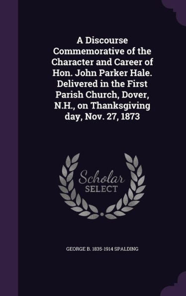 A Discourse Commemorative Of The Character And Career Of Hon. John Parker Hale. Delivered In The First Parish Church, Dover, N.H., On Thanksgiving Day, Nov. 27, 1873