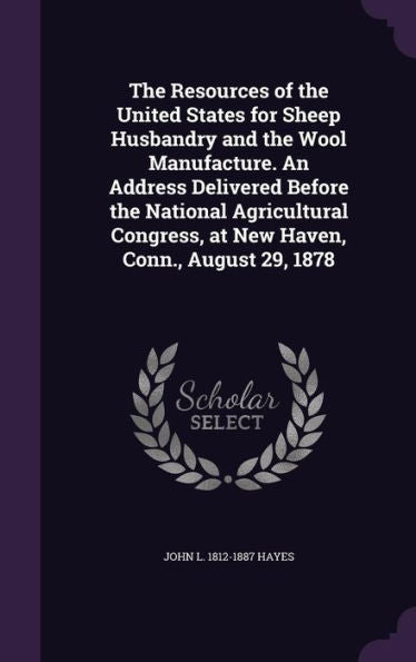 The Resources Of The United States For Sheep Husbandry And The Wool Manufacture. An Address Delivered Before The National Agricultural Congress, At New Haven, Conn., August 29, 1878