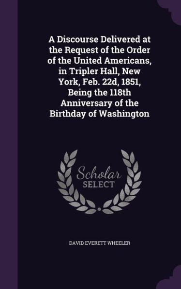 A Discourse Delivered At The Request Of The Order Of The United Americans, In Tripler Hall, New York, Feb. 22D, 1851, Being The 118Th Anniversary Of The Birthday Of Washington