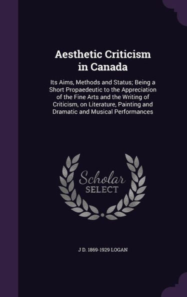 Aesthetic Criticism In Canada: Its Aims, Methods And Status; Being A Short Propaedeutic To The Appreciation Of The Fine Arts And The Writing Of ... And Dramatic And Musical Performances