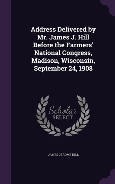 Address Delivered By Mr. James J. Hill Before The Farmers' National Congress, Madison, Wisconsin, September 24, 1908