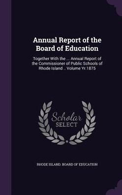 Annual Report Of The Board Of Education: Together With The ... Annual Report Of The Commissioner Of Public Schools Of Rhode Island .. Volume Yr.1875