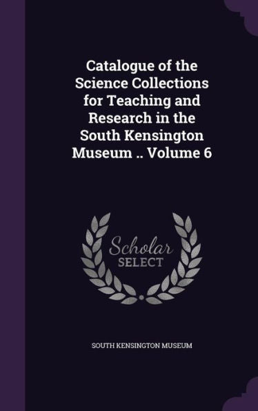 Catalogue Of The Science Collections For Teaching And Research In The South Kensington Museum .. Volume 6