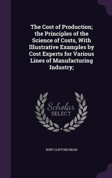 The Cost Of Production; The Principles Of The Science Of Costs, With Illustrative Examples By Cost Experts For Various Lines Of Manufacturing Industry;