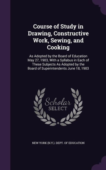 Course Of Study In Drawing, Constructive Work, Sewing, And Cooking: As Adopted By The Board Of Education May 27, 1903, With A Syllabus In Each Of ... By The Board Of Superintendents June 18, 1903