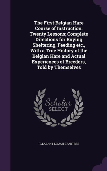 The First Belgian Hare Course Of Instruction. Twenty Lessons; Complete Directions For Buying Sheltering, Feeding Etc., With A True History Of The ... Experiences Of Breeders, Told By Themselves