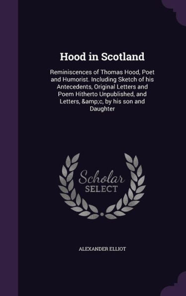 Hood In Scotland: Reminiscences Of Thomas Hood, Poet And Humorist. Including Sketch Of His Antecedents, Original Letters And Poem Hitherto Unpublished, And Letters, &C, By His Son And Daughter
