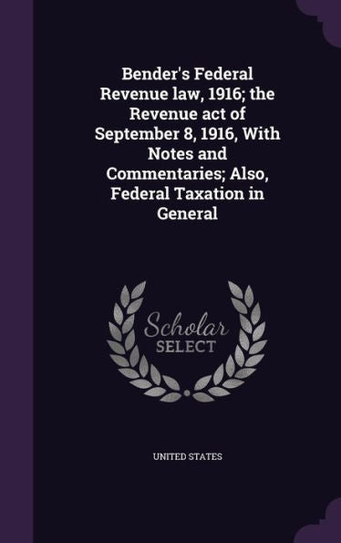 Bender's Federal Revenue Law, 1916; The Revenue Act Of September 8, 1916, With Notes And Commentaries; Also, Federal Taxation In General