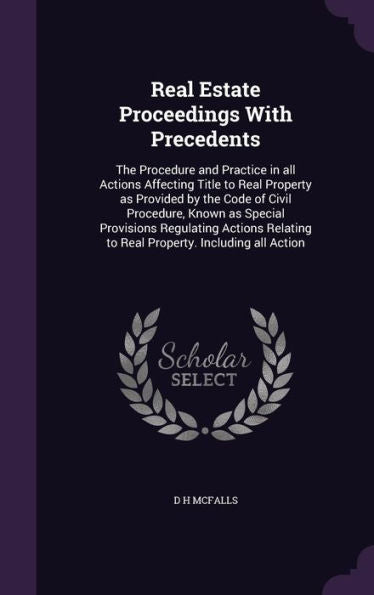 Real Estate Proceedings With Precedents: The Procedure And Practice In All Actions Affecting Title To Real Property As Provided By The Code Of Civil ... To Real Property. Including All Action