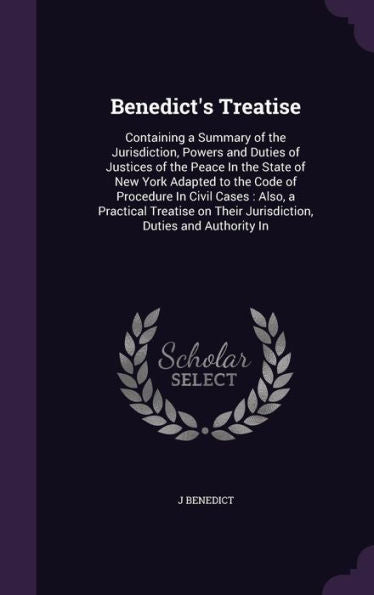 Benedict's Treatise: Containing A Summary Of The Jurisdiction, Powers And Duties Of Justices Of The Peace In The State Of New York Adapted To The Code ... Their Jurisdiction, Duties And Authority In