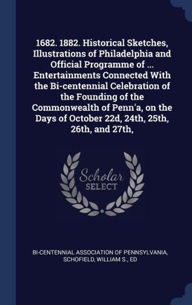 1682. 1882. Historical Sketches, Illustrations Of Philadelphia And Official Programme Of ... Entertainments Connected With The Bi-Centennial ... Of October 22D, 24Th, 25Th, 26Th, And 27Th,