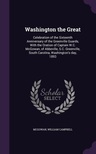 Washington The Great: Celebration Of The Sixteenth Anniversary Of The Greenville Guards, With The Oration Of Captain W.C. Mcgowan, Of Abbeville, S.C. Greenville, South Carolina, Washington's Day, 1893