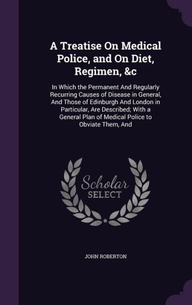 A Treatise On Medical Police, And On Diet, Regimen, &C: In Which The Permanent And Regularly Recurring Causes Of Disease In General, And Those Of ... Plan Of Medical Police To Obviate Them, And