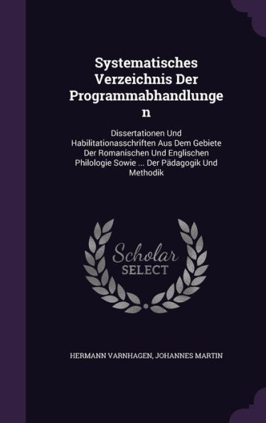 Systematisches Verzeichnis Der Programmabhandlungen: Dissertationen Und Habilitationasschriften Aus Dem Gebiete Der Romanischen Und Englischen Philologie Sowie ... Der P?agogik Und Methodik