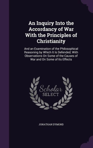 An Inquiry Into The Accordancy Of War With The Principles Of Christianity: And An Examination Of The Philosophical Reasoning By Which It Is Defended; ... The Causes Of War And On Some Of Its Effects