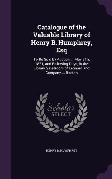 Catalogue Of The Valuable Library Of Henry B. Humphrey, Esq: To Be Sold By Auction ... May 9Th, 1871, And Following Days, In The Library Salesroom Of Leonard And Company ... Boston