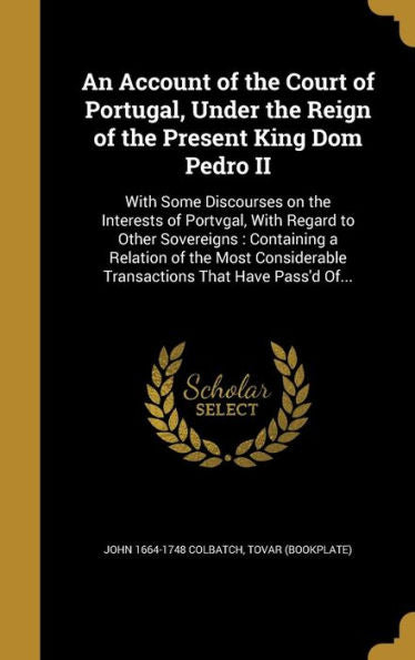 An Account Of The Court Of Portugal, Under The Reign Of The Present King Dom Pedro Ii: With Some Discourses On The Interests Of Portvgal, With Regard ... Transactions That Have Pass'D Of...