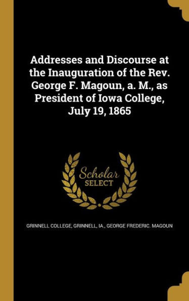 Addresses And Discourse At The Inauguration Of The Rev. George F. Magoun, A. M., As President Of Iowa College, July 19, 1865