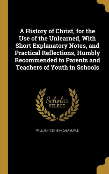 A History Of Christ, For The Use Of The Unlearned, With Short Explanatory Notes, And Practical Reflections, Humbly Recommended To Parents And Teachers Of Youth In Schools