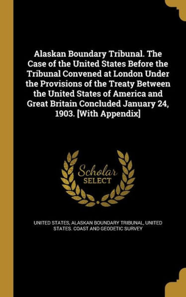 Alaskan Boundary Tribunal. The Case Of The United States Before The Tribunal Convened At London Under The Provisions Of The Treaty Between The United ... Concluded January 24, 1903. [With Appendix]