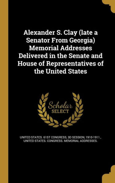 Alexander S. Clay (Late A Senator From Georgia) Memorial Addresses Delivered In The Senate And House Of Representatives Of The United States