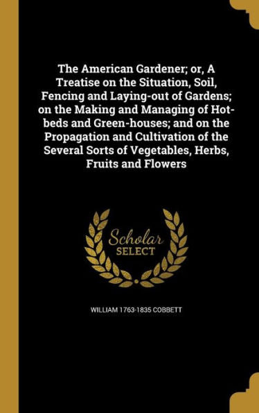 The American Gardener; Or, A Treatise On The Situation, Soil, Fencing And Laying-Out Of Gardens; On The Making And Managing Of Hot-Beds And ... Of Vegetables, Herbs, Fruits And Flowers