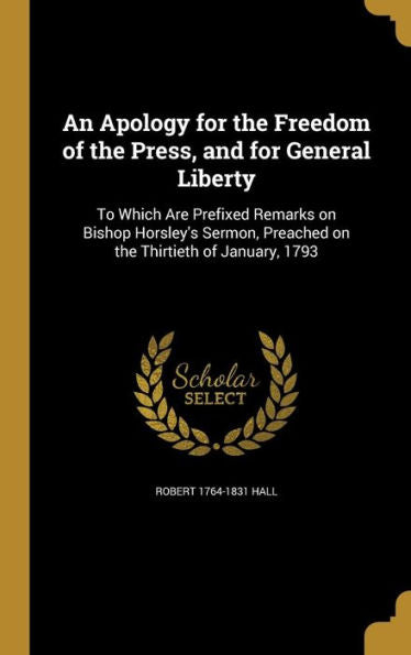An Apology For The Freedom Of The Press, And For General Liberty: To Which Are Prefixed Remarks On Bishop Horsley's Sermon, Preached On The Thirtieth Of January, 1793