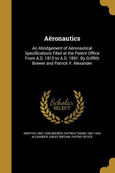 A?onautics: An Abridgement Of A?onautical Specifications Filed At The Patent Office From A.D. 1815 To A.D. 1891. By Griffith Brewer And Patrick Y. Alexander