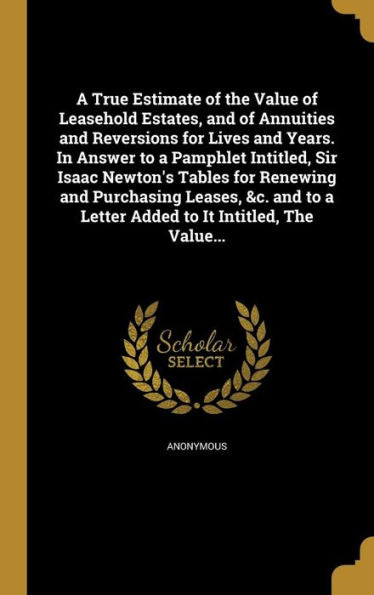 A True Estimate Of The Value Of Leasehold Estates, And Of Annuities And Reversions For Lives And Years. In Answer To A Pamphlet Intitled, Sir Isaac ... A Letter Added To It Intitled, The Value...