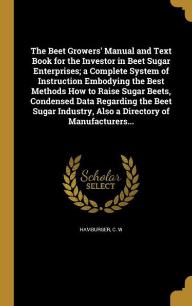 The Beet Growers' Manual And Text Book For The Investor In Beet Sugar Enterprises; A Complete System Of Instruction Embodying The Best Methods How To ... Also A Directory Of Manufacturers...