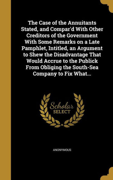 The Case Of The Annuitants Stated, And Compar'D With Other Creditors Of The Government With Some Remarks On A Late Pamphlet, Intitled, An Argument To ... Obliging The South-Sea Company To Fix What...