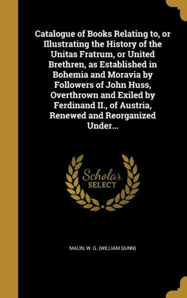 Catalogue Of Books Relating To, Or Illustrating The History Of The Unitas Fratrum, Or United Brethren, As Established In Bohemia And Moravia By ... Of Austria, Renewed And Reorganized Under...