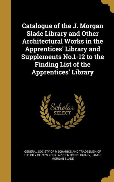 Catalogue Of The J. Morgan Slade Library And Other Architectural Works In The Apprentices' Library And Supplements No.1-12 To The Finding List Of The Apprentices' Library