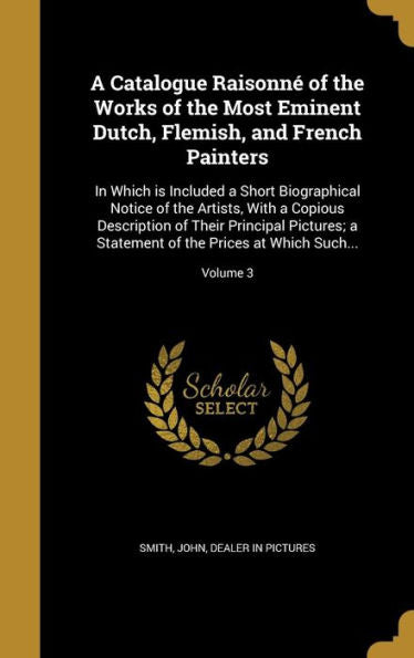 A Catalogue Raisonn?Of The Works Of The Most Eminent Dutch, Flemish, And French Painters: In Which Is Included A Short Biographical Notice Of The ... Of The Prices At Which Such...; Volume 3