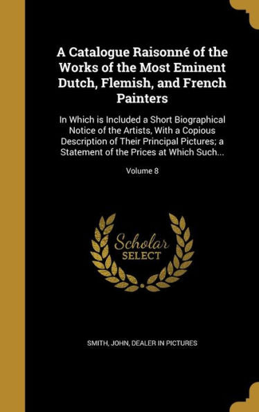 A Catalogue Raisonn?Of The Works Of The Most Eminent Dutch, Flemish, And French Painters: In Which Is Included A Short Biographical Notice Of The ... Of The Prices At Which Such...; Volume 8