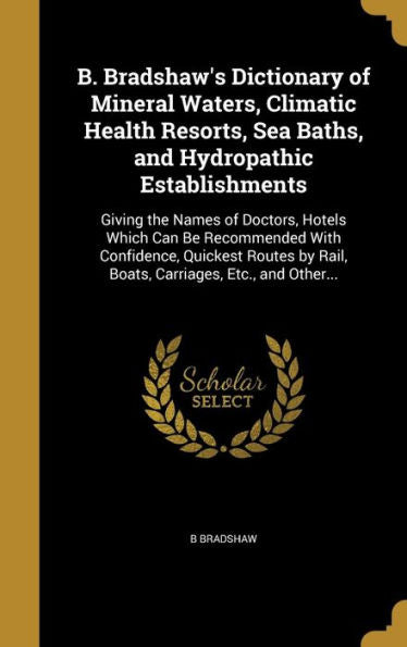 B. Bradshaw's Dictionary Of Mineral Waters, Climatic Health Resorts, Sea Baths, And Hydropathic Establishments: Giving The Names Of Doctors, Hotels ... By Rail, Boats, Carriages, Etc., And Other...