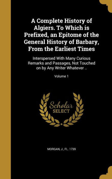 A Complete History Of Algiers. To Which Is Prefixed, An Epitome Of The General History Of Barbary, From The Earliest Times: Interspersed With Many ... On By Any Writer Whatever ..; Volume 1