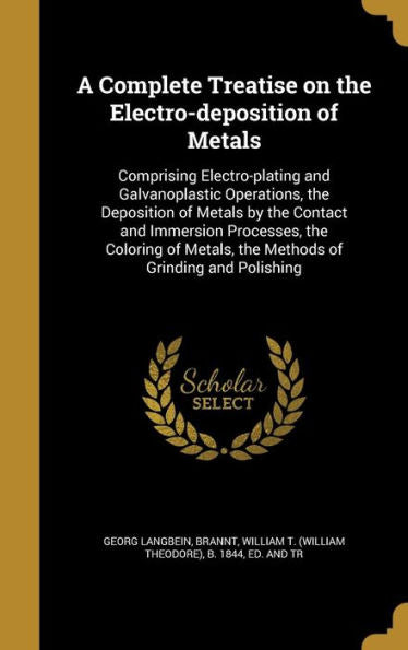 A Complete Treatise On The Electro-Deposition Of Metals: Comprising Electro-Plating And Galvanoplastic Operations, The Deposition Of Metals By The ... Metals, The Methods Of Grinding And Polishing