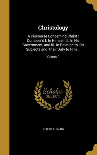 Christology: A Discourse Concerning Christ: Consider'D I. In Himself, Ii. In His Government, And Iii. In Relation To His Subjects And Their Duty To Him ...; Volume 1