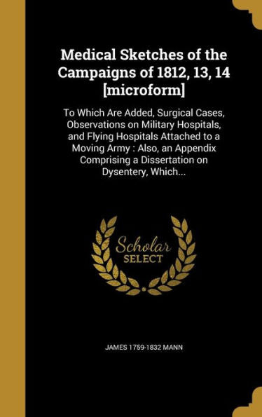 Medical Sketches Of The Campaigns Of 1812, 13, 14 [Microform]: To Which Are Added, Surgical Cases, Observations On Military Hospitals, And Flying ... A Dissertation On Dysentery, Which...