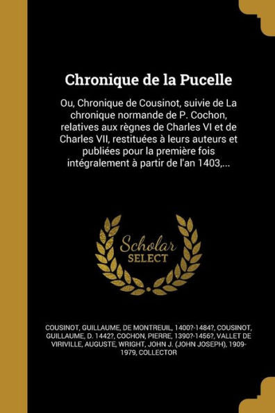 Chronique De La Pucelle: Ou, Chronique De Cousinot, Suivie De La Chronique Normande De P. Cochon, Relatives Aux R?nes De Charles Vi Et De Charles ... ?Partir De L'An 1403, ... (French Edition)