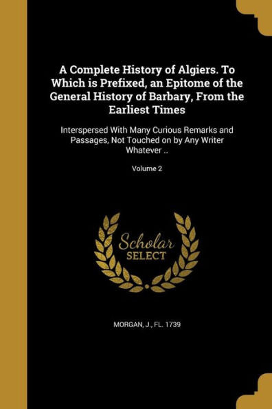A Complete History Of Algiers. To Which Is Prefixed, An Epitome Of The General History Of Barbary, From The Earliest Times: Interspersed With Many ... On By Any Writer Whatever ..; Volume 2