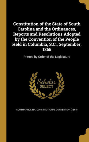Constitution Of The State Of South Carolina And The Ordinances, Reports And Resolutions Adopted By The Convention Of The People Held In Columbia, ... 1865: Printed By Order Of The Legislature
