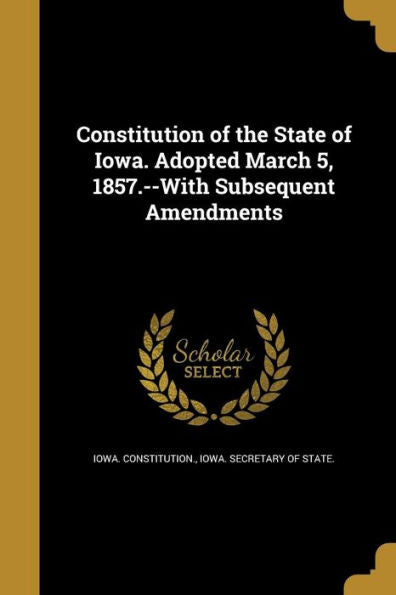 Constitution Of The State Of Iowa. Adopted March 5, 1857.--With Subsequent Amendments