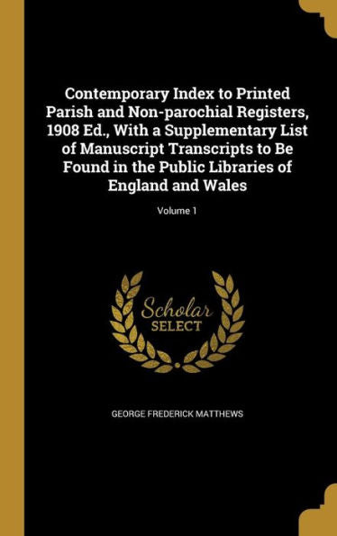 Contemporary Index To Printed Parish And Non-Parochial Registers, 1908 Ed., With A Supplementary List Of Manuscript Transcripts To Be Found In The Public Libraries Of England And Wales; Volume 1