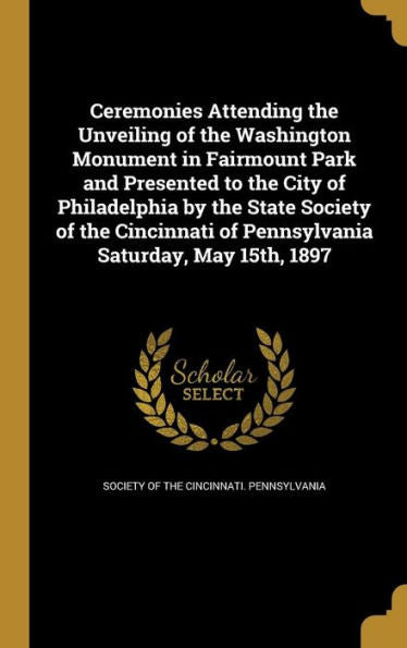Ceremonies Attending The Unveiling Of The Washington Monument In Fairmount Park And Presented To The City Of Philadelphia By The State Society Of The ... Of Pennsylvania Saturday, May 15Th, 1897