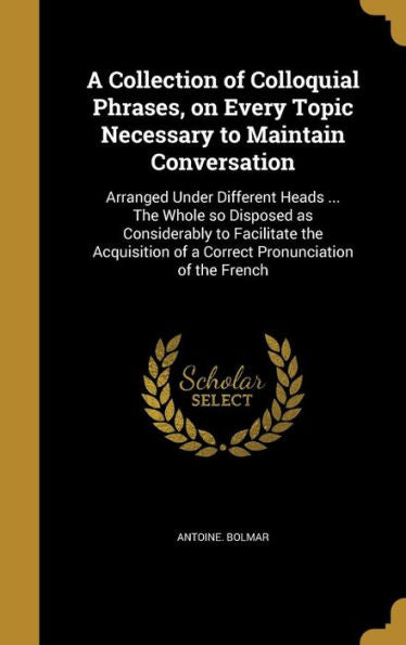 A Collection Of Colloquial Phrases, On Every Topic Necessary To Maintain Conversation: Arranged Under Different Heads ... The Whole So Disposed As ... Of A Correct Pronunciation Of The French